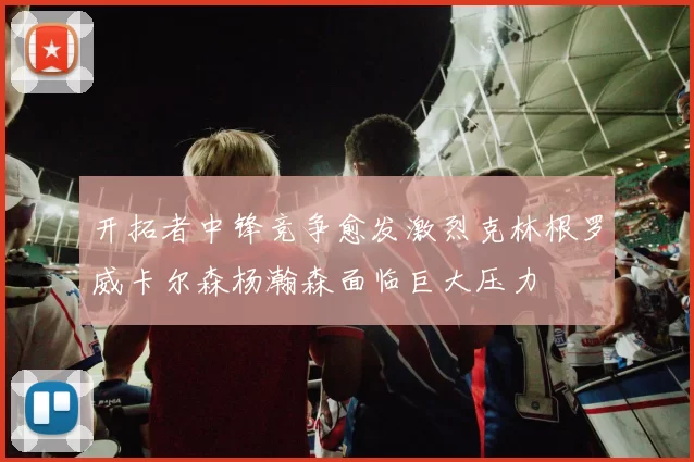 开拓者中锋竞争愈发激烈克林根罗威卡尔森杨瀚森面临巨大压力