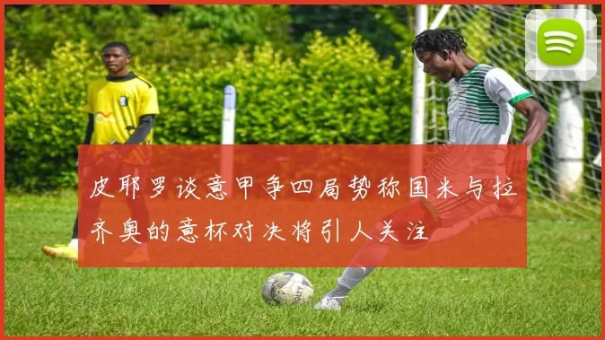 皮耶罗谈意甲争四局势称国米与拉齐奥的意杯对决将引人关注