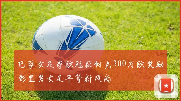 巴萨女足夺欧冠获耐克300万欧奖励彰显男女足平等新风尚