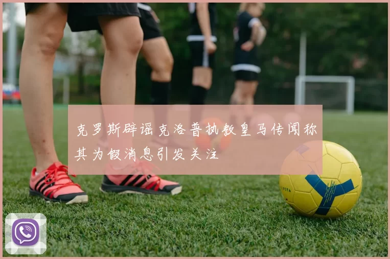 克罗斯辟谣克洛普执教皇马传闻称其为假消息引发关注