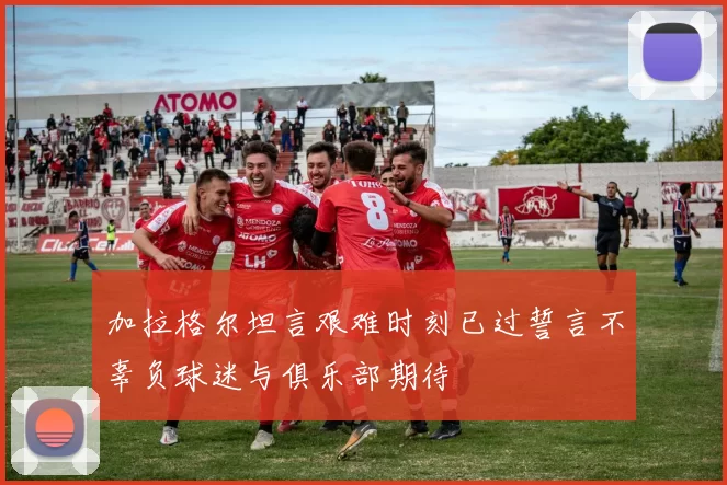 加拉格尔坦言艰难时刻已过誓言不辜负球迷与俱乐部期待