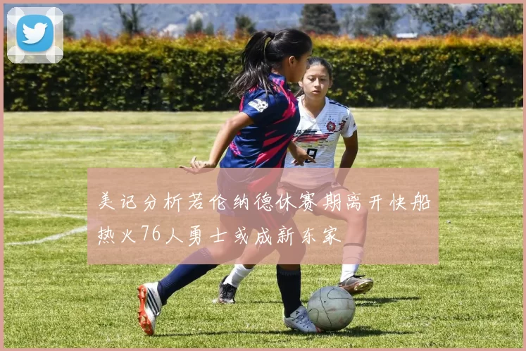 美记分析若伦纳德休赛期离开快船热火76人勇士或成新东家