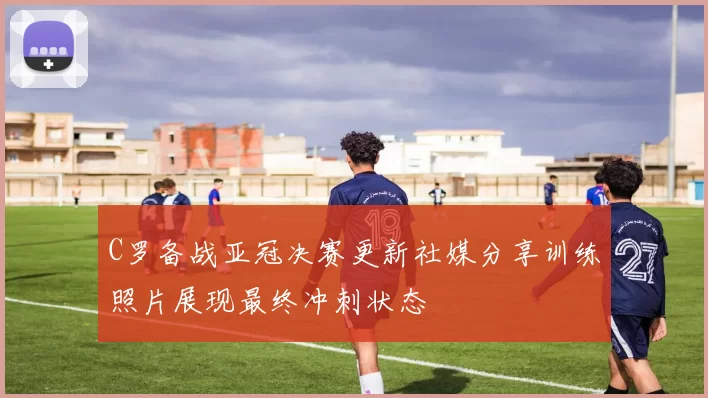 C罗备战亚冠决赛更新社媒分享训练照片展现最终冲刺状态