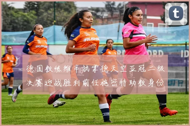 德国教练维辛执掌德天空亚冠二级决赛迎战胜利前任施密特助教身份引关注