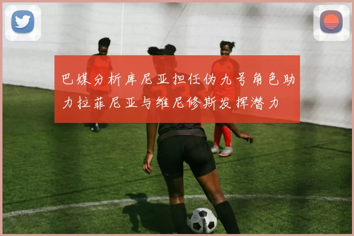 巴媒分析库尼亚担任伪九号角色助力拉菲尼亚与维尼修斯发挥潜力
