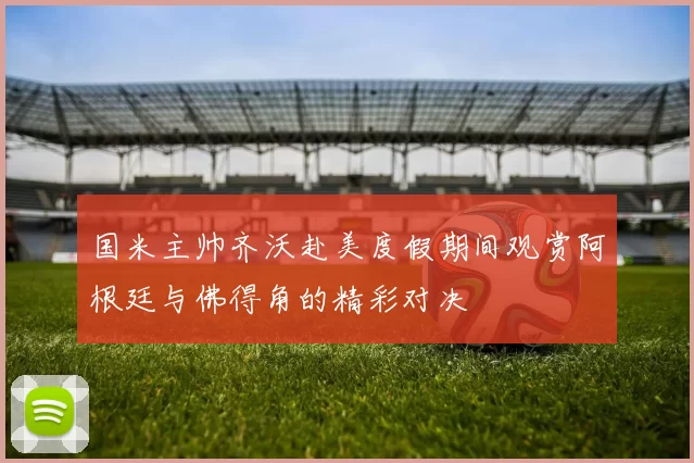 国米主帅齐沃赴美度假期间观赏阿根廷与佛得角的精彩对决