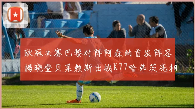 欧冠决赛巴黎对阵阿森纳首发阵容揭晓登贝莱赖斯出战K77哈弗茨亮相