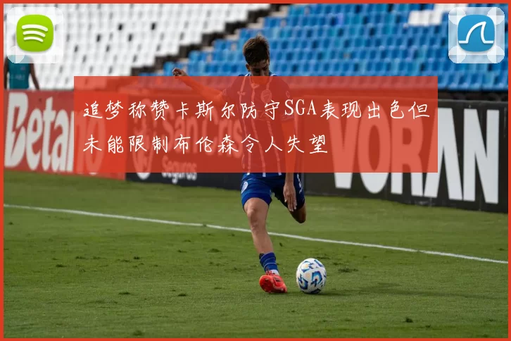 追梦称赞卡斯尔防守SGA表现出色但未能限制布伦森令人失望